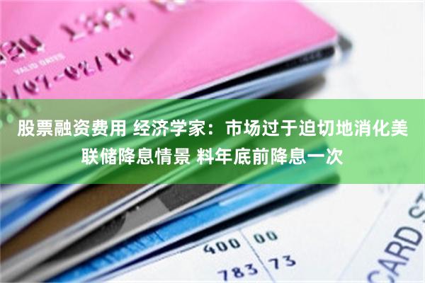 股票融资费用 经济学家：市场过于迫切地消化美联储降息情景 料年底前降息一次
