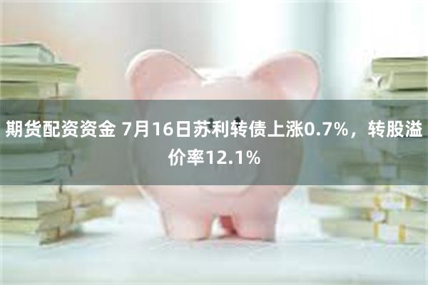 期货配资资金 7月16日苏利转债上涨0.7%，转股溢价率12.1%