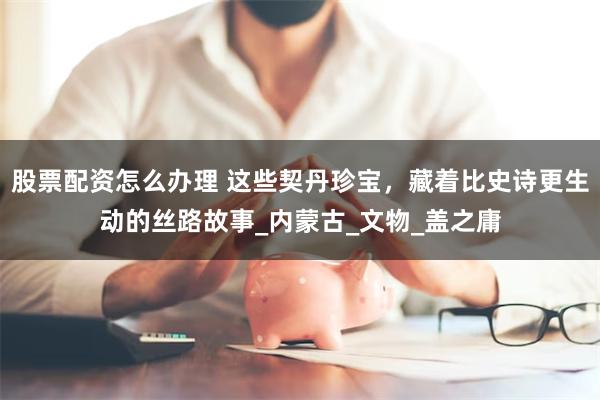 股票配资怎么办理 这些契丹珍宝，藏着比史诗更生动的丝路故事_内蒙古_文物_盖之庸