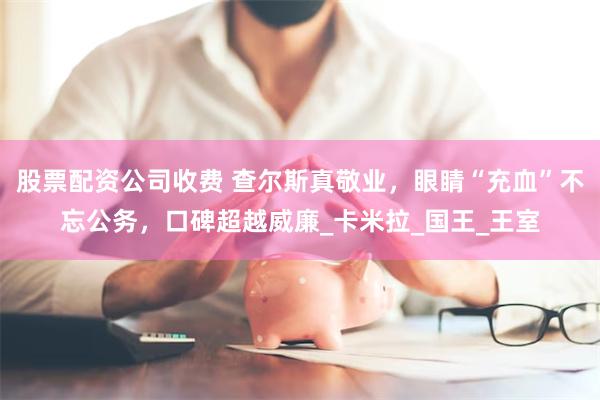 股票配资公司收费 查尔斯真敬业，眼睛“充血”不忘公务，口碑超越威廉_卡米拉_国王_王室