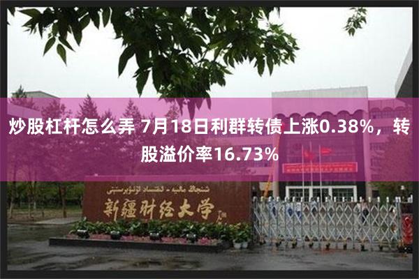 炒股杠杆怎么弄 7月18日利群转债上涨0.38%，转股溢价率16.73%