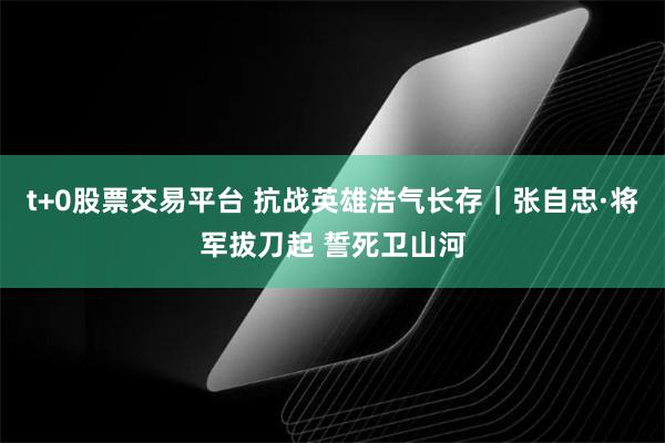 t+0股票交易平台 抗战英雄浩气长存｜张自忠·将军拔刀起 誓死卫山河