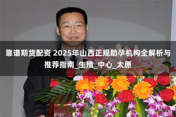 靠谱期货配资 2025年山西正规助孕机构全解析与推荐指南_生殖_中心_太原