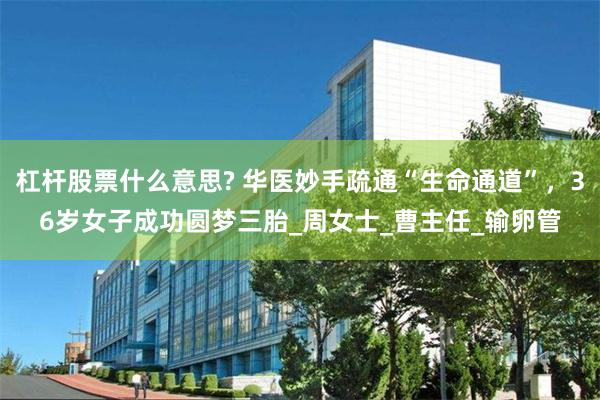 杠杆股票什么意思? 华医妙手疏通“生命通道”，36岁女子成功圆梦三胎_周女士_曹主任_输卵管