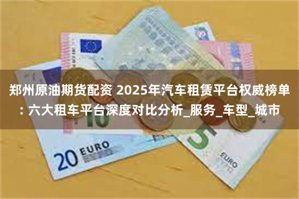 郑州原油期货配资 2025年汽车租赁平台权威榜单: 六大租车平台深度对比分析_服务_车型_城市