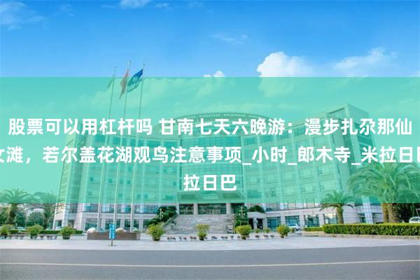 股票可以用杠杆吗 甘南七天六晚游：漫步扎尕那仙女滩，若尔盖花湖观鸟注意事项_小时_郎木寺_米拉日巴