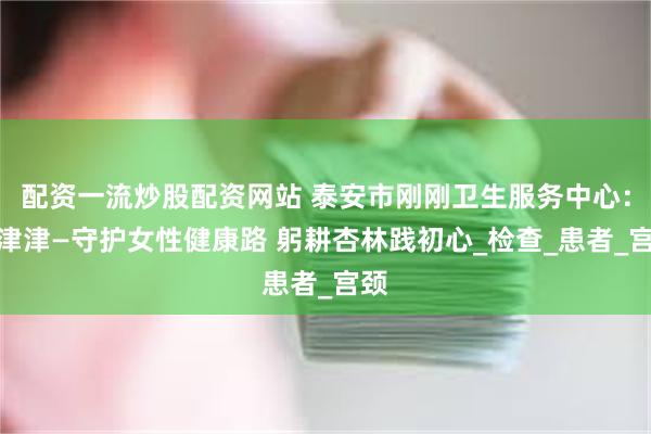 配资一流炒股配资网站 泰安市刚刚卫生服务中心：宋津津—守护女性健康路 躬耕杏林践初心_检查_患者_宫颈