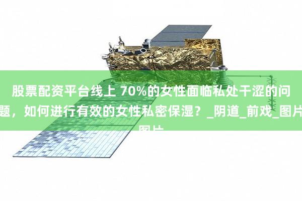 股票配资平台线上 70%的女性面临私处干涩的问题，如何进行有效的女性私密保湿？_阴道_前戏_图片