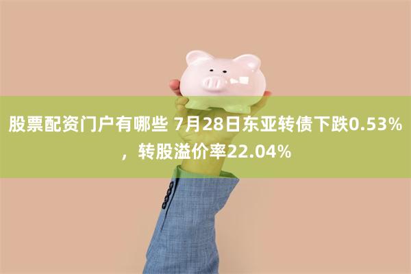 股票配资门户有哪些 7月28日东亚转债下跌0.53%，转股溢价率22.04%