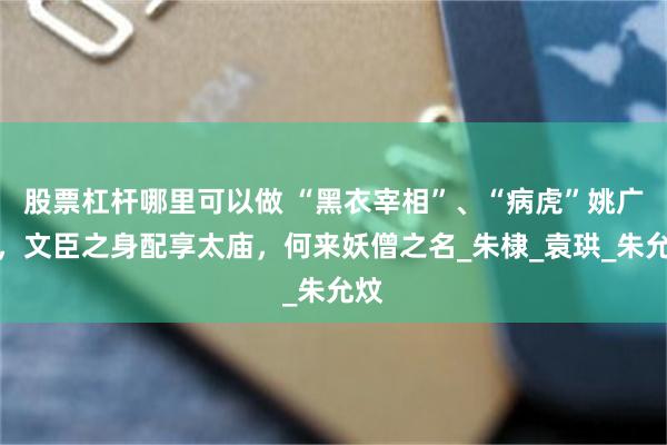 股票杠杆哪里可以做 “黑衣宰相”、“病虎”姚广孝，文臣之身配享太庙，何来妖僧之名_朱棣_袁珙_朱允炆