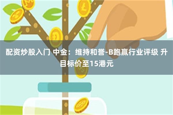 配资炒股入门 中金：维持和誉-B跑赢行业评级 升目标价至15港元