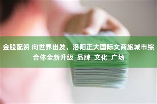 金股配资 向世界出发，洛阳正大国际文商旅城市综合体全新升级_品牌_文化_广场