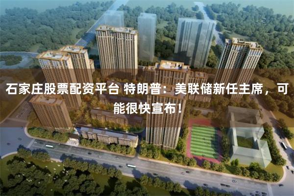 石家庄股票配资平台 特朗普：美联储新任主席，可能很快宣布！