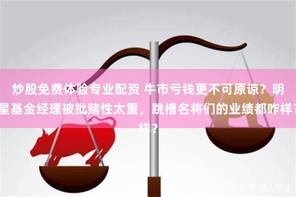 炒股免费体验专业配资 牛市亏钱更不可原谅？明星基金经理被批赌性太重，跳槽名将们的业绩都咋样？