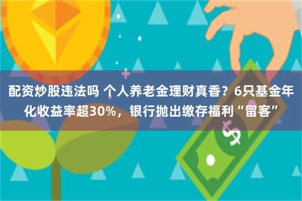 配资炒股违法吗 个人养老金理财真香？6只基金年化收益率超30%，银行抛出缴存福利“留客”