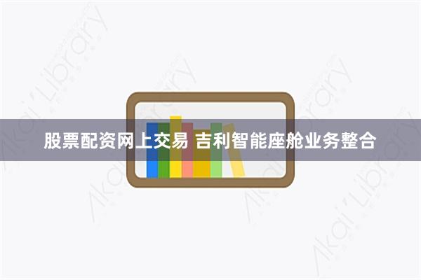 股票配资网上交易 吉利智能座舱业务整合