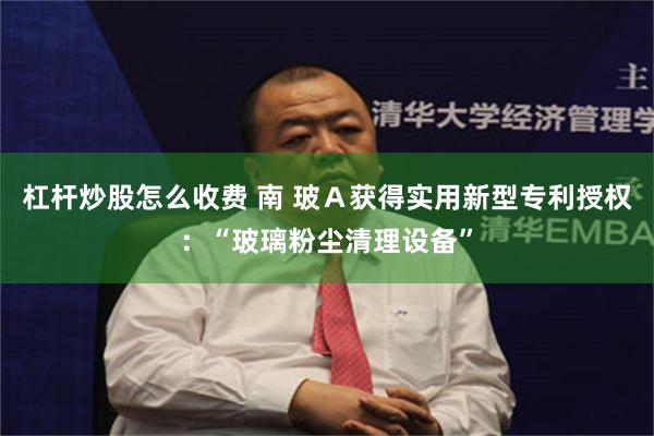 杠杆炒股怎么收费 南 玻A获得实用新型专利授权:“玻璃粉尘清理设备”