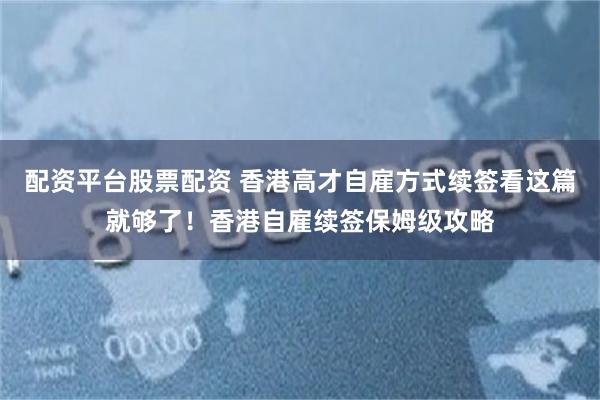配资平台股票配资 香港高才自雇方式续签看这篇就够了！香港自雇续签保姆级攻略