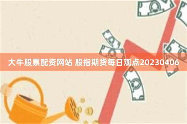 大牛股票配资网站 股指期货每日观点20230406