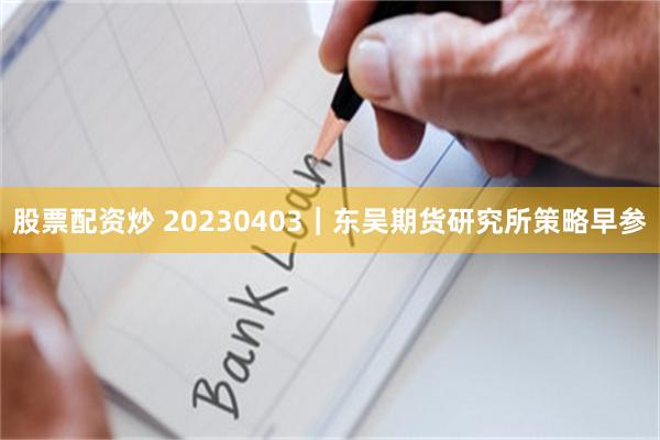 股票配资炒 20230403｜东吴期货研究所策略早参