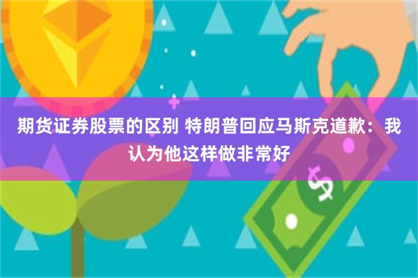 期货证券股票的区别 特朗普回应马斯克道歉：我认为他这样做非常好