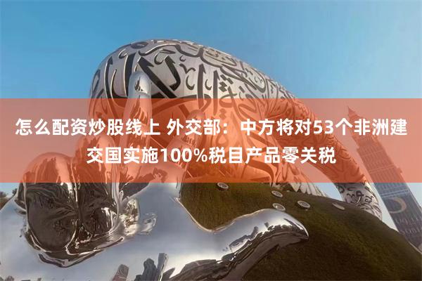 怎么配资炒股线上 外交部：中方将对53个非洲建交国实施100%税目产品零关税