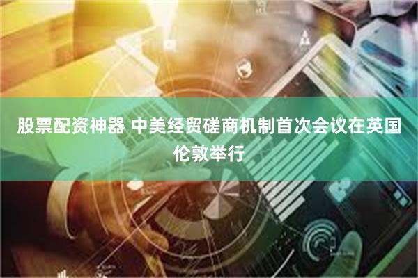 股票配资神器 中美经贸磋商机制首次会议在英国伦敦举行