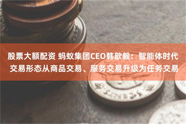 股票大额配资 蚂蚁集团CEO韩歆毅：智能体时代 交易形态从商品交易、服务交易升级为任务交易