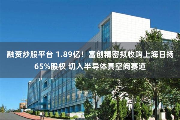 融资炒股平台 1.89亿!富创精密拟收购上海日扬65%股权 切入半导体真空阀赛道