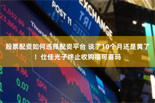 股票配资如何选择配资平台 谈了10个月还是黄了!仕佳光子终止收购福可喜玛