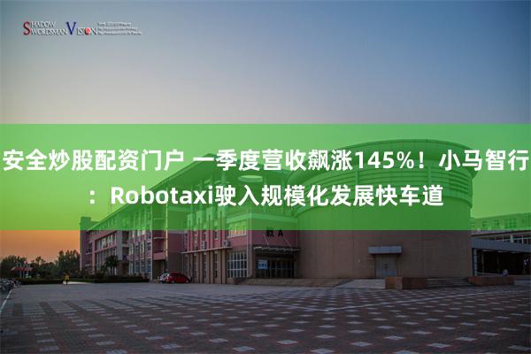 安全炒股配资门户 一季度营收飙涨145%！小马智行：Robotaxi驶入规模化发展快车道