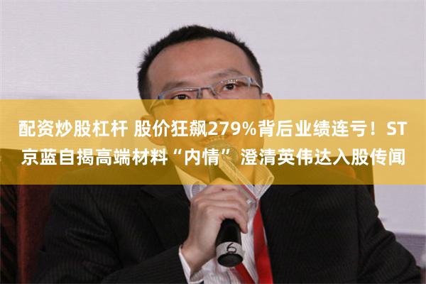 配资炒股杠杆 股价狂飙279%背后业绩连亏！ST京蓝自揭高端材料“内情” 澄清英伟达入股传闻