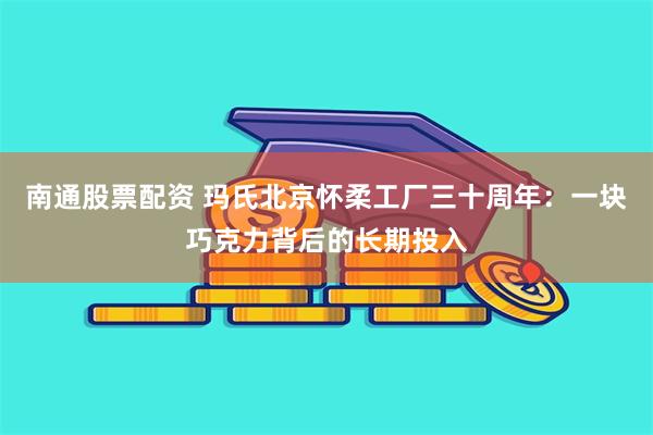 南通股票配资 玛氏北京怀柔工厂三十周年：一块巧克力背后的长期投入