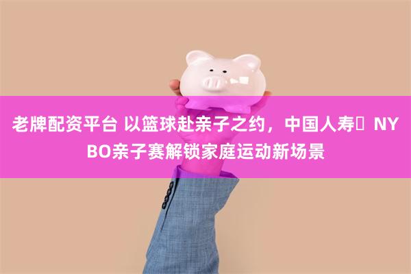 老牌配资平台 以篮球赴亲子之约，中国人寿・NYBO亲子赛解锁家庭运动新场景