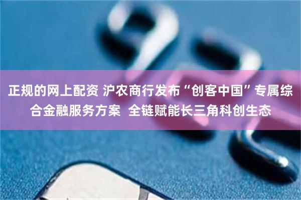 正规的网上配资 沪农商行发布“创客中国”专属综合金融服务方案  全链赋能长三角科创生态