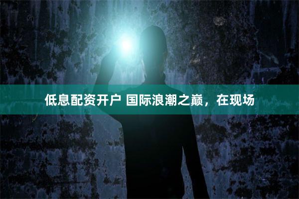 低息配资开户 国际浪潮之巅，在现场