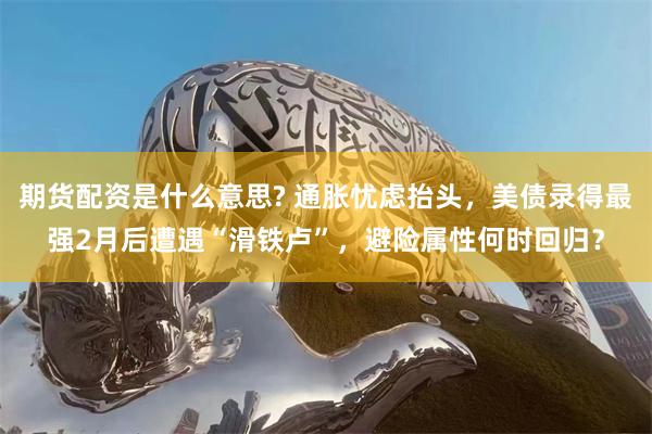 期货配资是什么意思? 通胀忧虑抬头，美债录得最强2月后遭遇“滑铁卢”，避险属性何时回归？