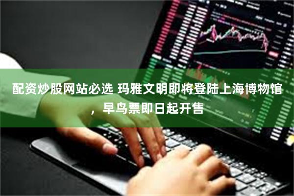 配资炒股网站必选 玛雅文明即将登陆上海博物馆，早鸟票即日起开售