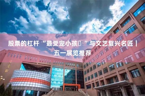 股票的杠杆 “最受宠小孩‌”与文艺复兴名匠｜五一展览推荐