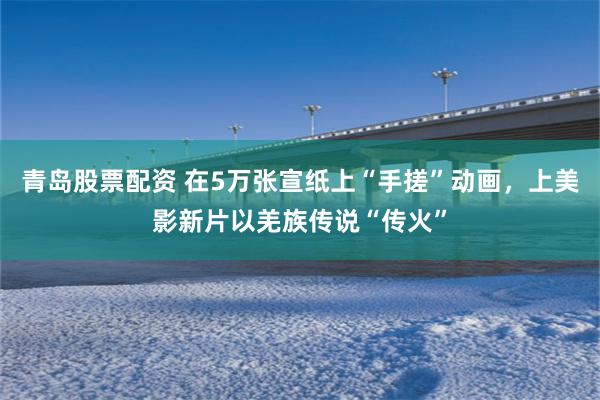 青岛股票配资 在5万张宣纸上“手搓”动画，上美影新片以羌族传说“传火”