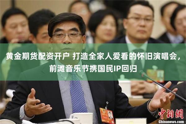 黄金期货配资开户 打造全家人爱看的怀旧演唱会，前滩音乐节携国民IP回归