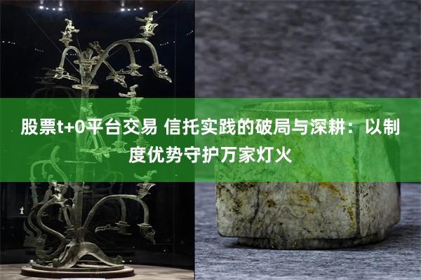 股票t+0平台交易 信托实践的破局与深耕：以制度优势守护万家灯火