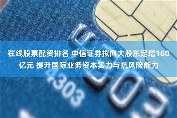 在线股票配资排名 中信证券拟向大股东定增160亿元 提升国际业务资本实力与抗风险能力