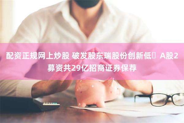 配资正规网上炒股 破发股东瑞股份创新低 A股2募资共29亿招商证券保荐
