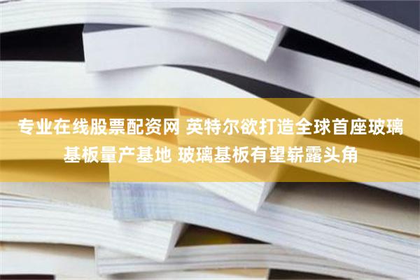 专业在线股票配资网 英特尔欲打造全球首座玻璃基板量产基地 玻璃基板有望崭露头角