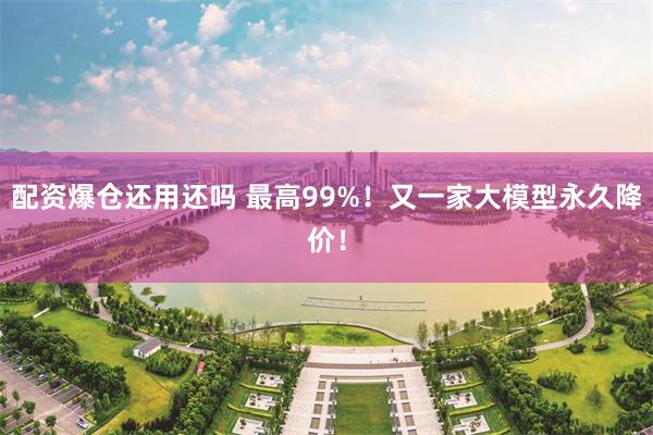 配资爆仓还用还吗 最高99%！又一家大模型永久降价！