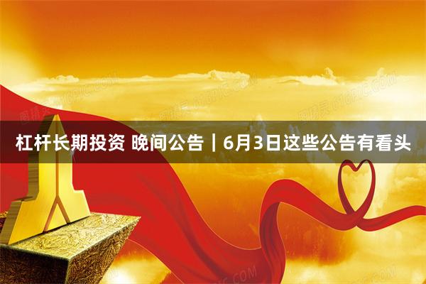 杠杆长期投资 晚间公告｜6月3日这些公告有看头