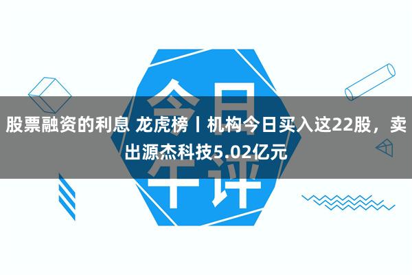 股票融资的利息 龙虎榜丨机构今日买入这22股，卖出源杰科技5.02亿元