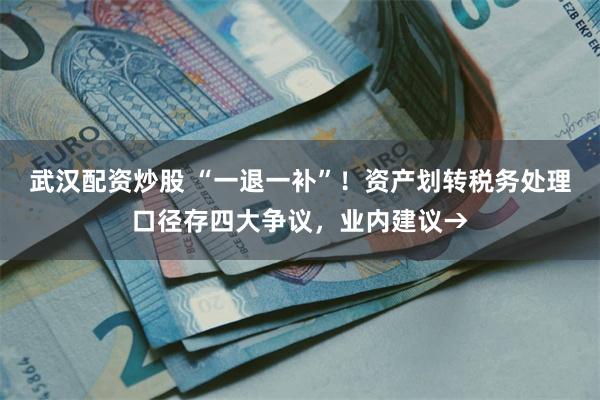 武汉配资炒股 “一退一补”！资产划转税务处理口径存四大争议，业内建议→