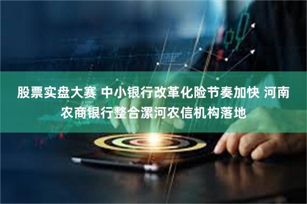 股票实盘大赛 中小银行改革化险节奏加快 河南农商银行整合漯河农信机构落地